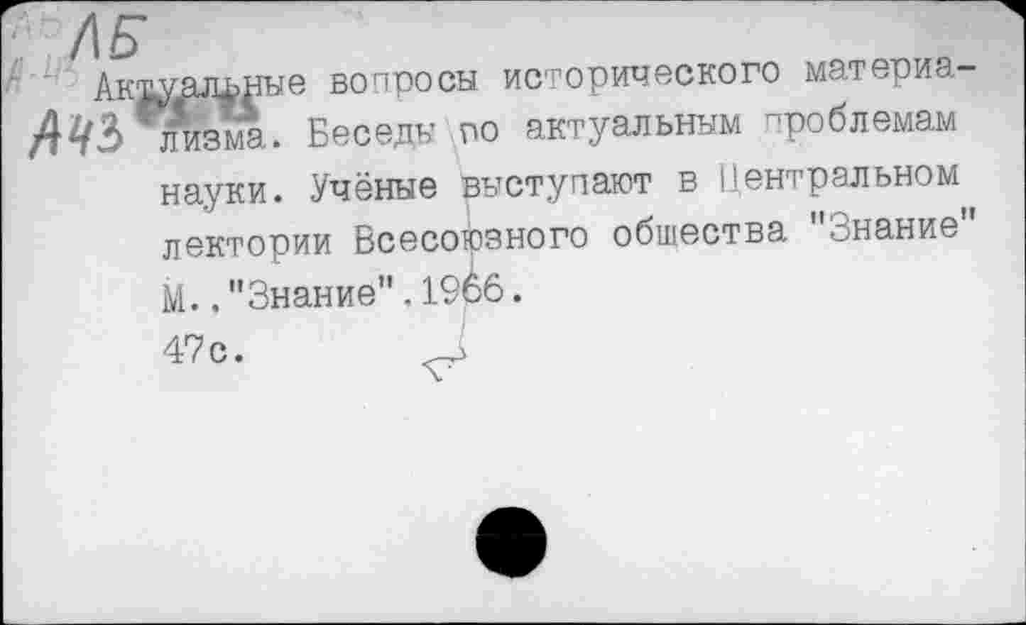 ﻿ЛБ
Актуальные вопросы исторического материя-4«’ лизма. Беседы по актуальным проблемам
науки. Учёные рыступают в Центральном лектории Всесоюзного общества "Знание" М.. "Знание" . 19о6.
47с.	□